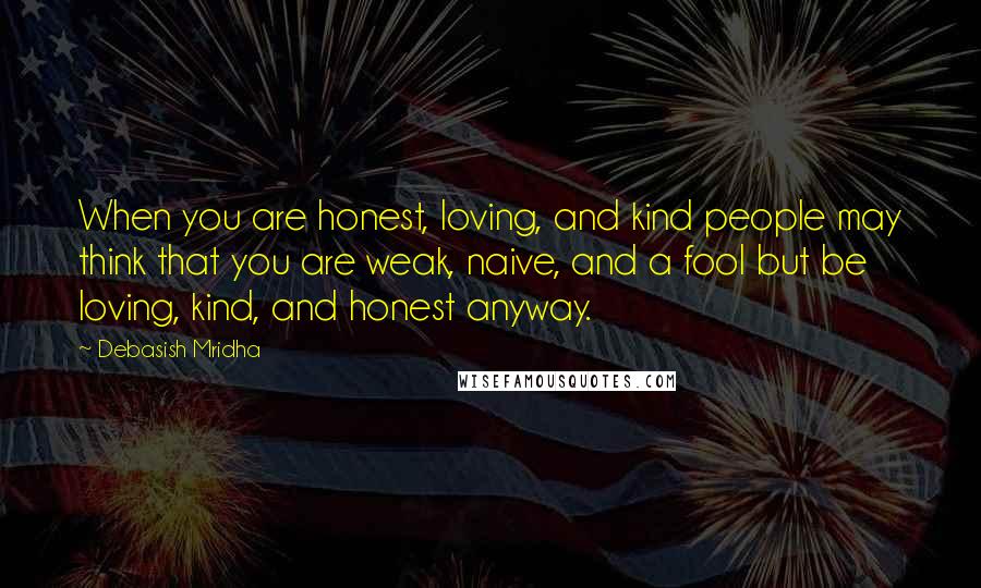 Debasish Mridha Quotes: When you are honest, loving, and kind people may think that you are weak, naive, and a fool but be loving, kind, and honest anyway.