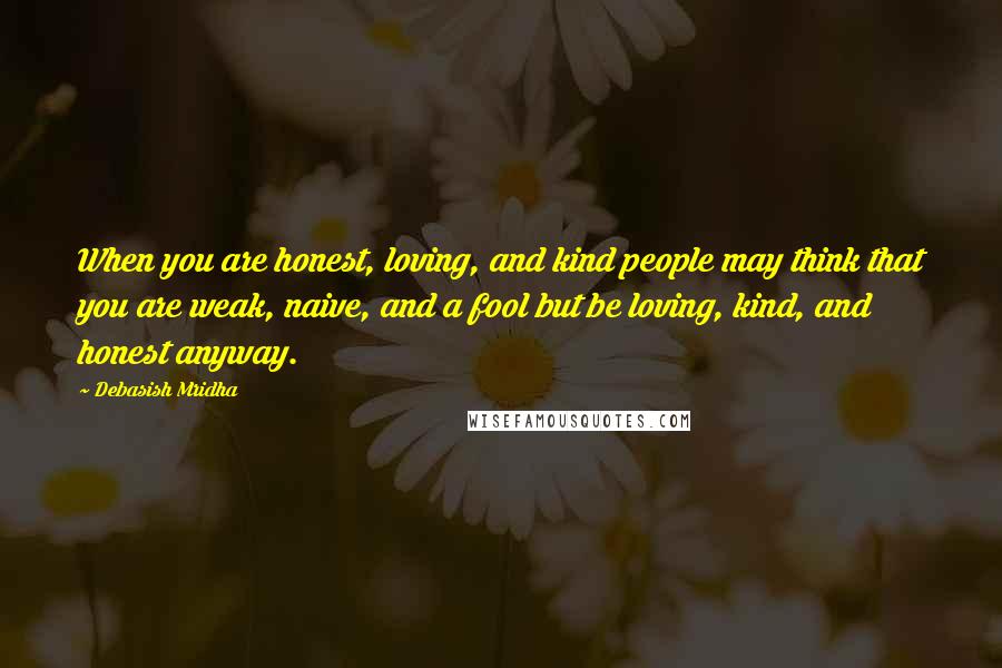 Debasish Mridha Quotes: When you are honest, loving, and kind people may think that you are weak, naive, and a fool but be loving, kind, and honest anyway.