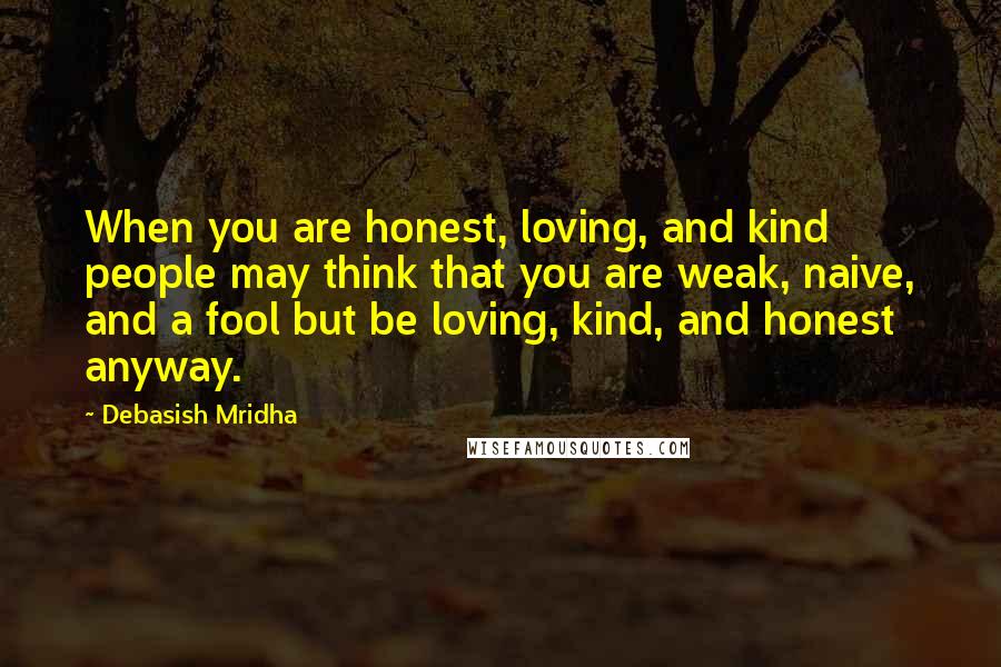 Debasish Mridha Quotes: When you are honest, loving, and kind people may think that you are weak, naive, and a fool but be loving, kind, and honest anyway.