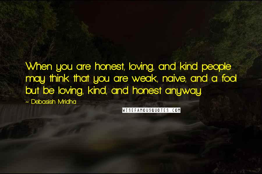 Debasish Mridha Quotes: When you are honest, loving, and kind people may think that you are weak, naive, and a fool but be loving, kind, and honest anyway.