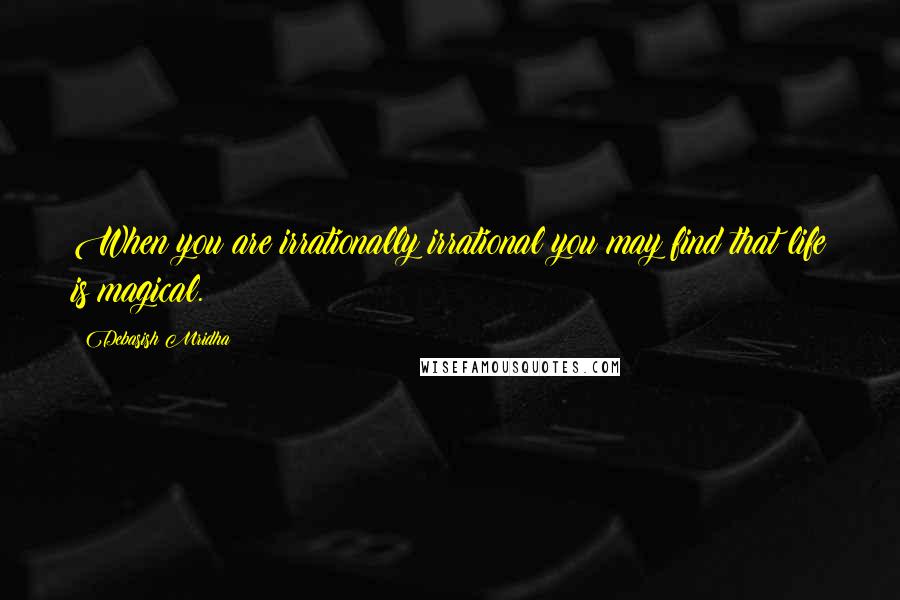 Debasish Mridha Quotes: When you are irrationally irrational you may find that life is magical.