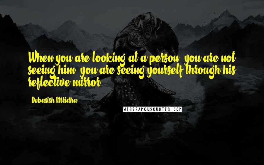 Debasish Mridha Quotes: When you are looking at a person, you are not seeing him; you are seeing yourself through his reflective mirror.