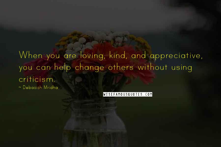 Debasish Mridha Quotes: When you are loving, kind, and appreciative, you can help change others without using criticism.