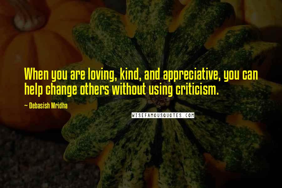 Debasish Mridha Quotes: When you are loving, kind, and appreciative, you can help change others without using criticism.