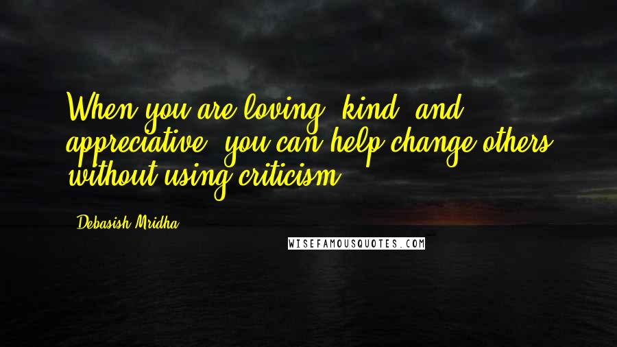 Debasish Mridha Quotes: When you are loving, kind, and appreciative, you can help change others without using criticism.