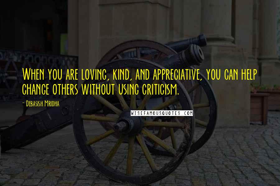 Debasish Mridha Quotes: When you are loving, kind, and appreciative, you can help change others without using criticism.