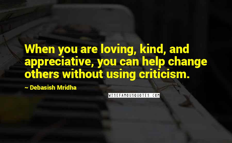 Debasish Mridha Quotes: When you are loving, kind, and appreciative, you can help change others without using criticism.