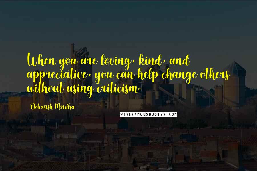 Debasish Mridha Quotes: When you are loving, kind, and appreciative, you can help change others without using criticism.