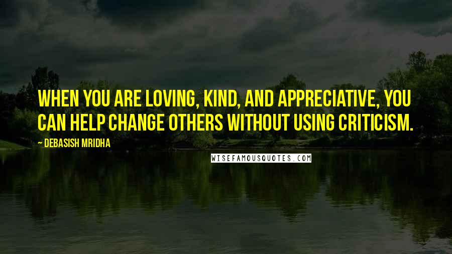 Debasish Mridha Quotes: When you are loving, kind, and appreciative, you can help change others without using criticism.