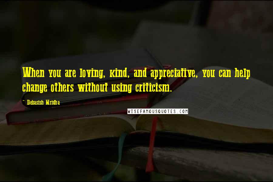 Debasish Mridha Quotes: When you are loving, kind, and appreciative, you can help change others without using criticism.