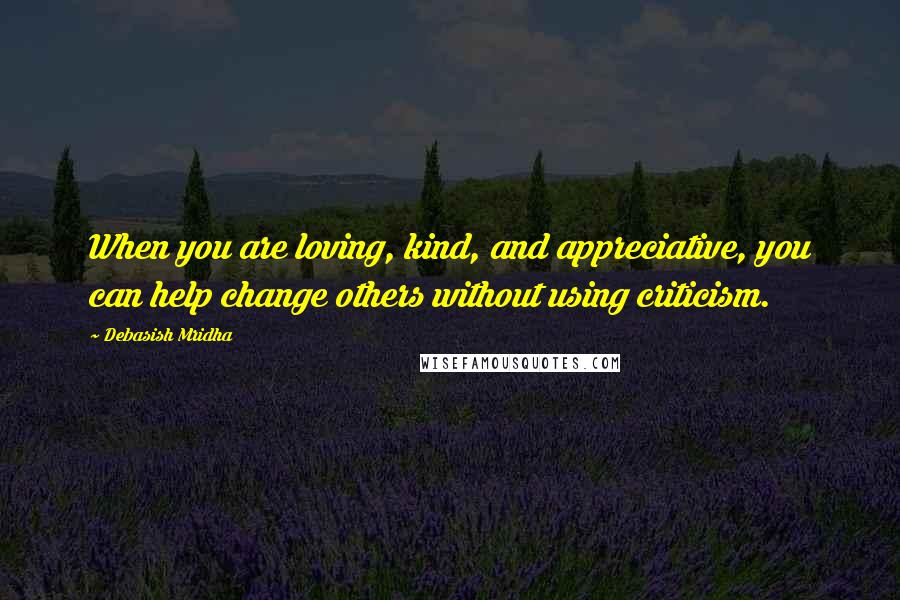 Debasish Mridha Quotes: When you are loving, kind, and appreciative, you can help change others without using criticism.