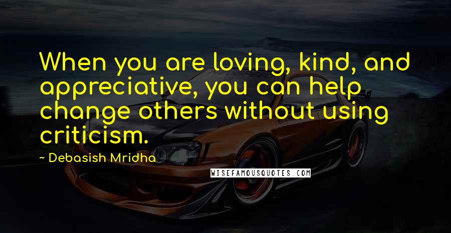 Debasish Mridha Quotes: When you are loving, kind, and appreciative, you can help change others without using criticism.