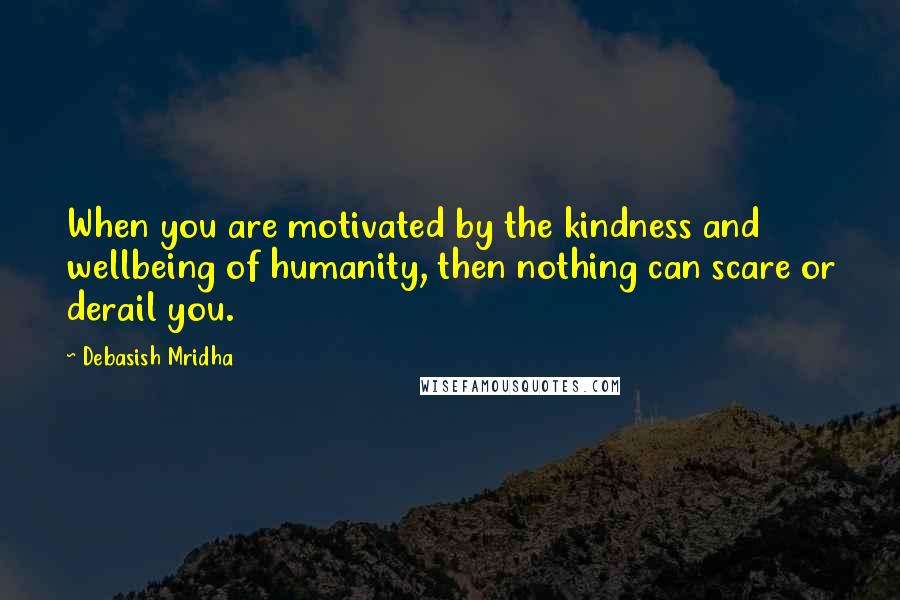 Debasish Mridha Quotes: When you are motivated by the kindness and wellbeing of humanity, then nothing can scare or derail you.