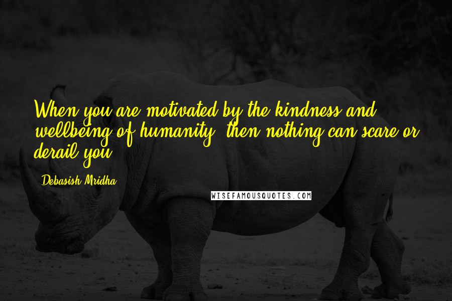 Debasish Mridha Quotes: When you are motivated by the kindness and wellbeing of humanity, then nothing can scare or derail you.