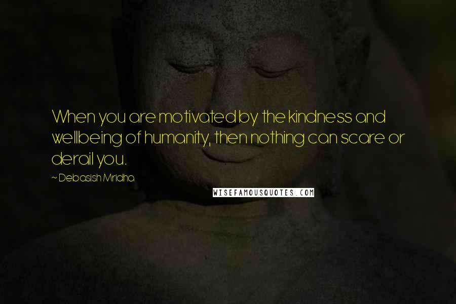 Debasish Mridha Quotes: When you are motivated by the kindness and wellbeing of humanity, then nothing can scare or derail you.