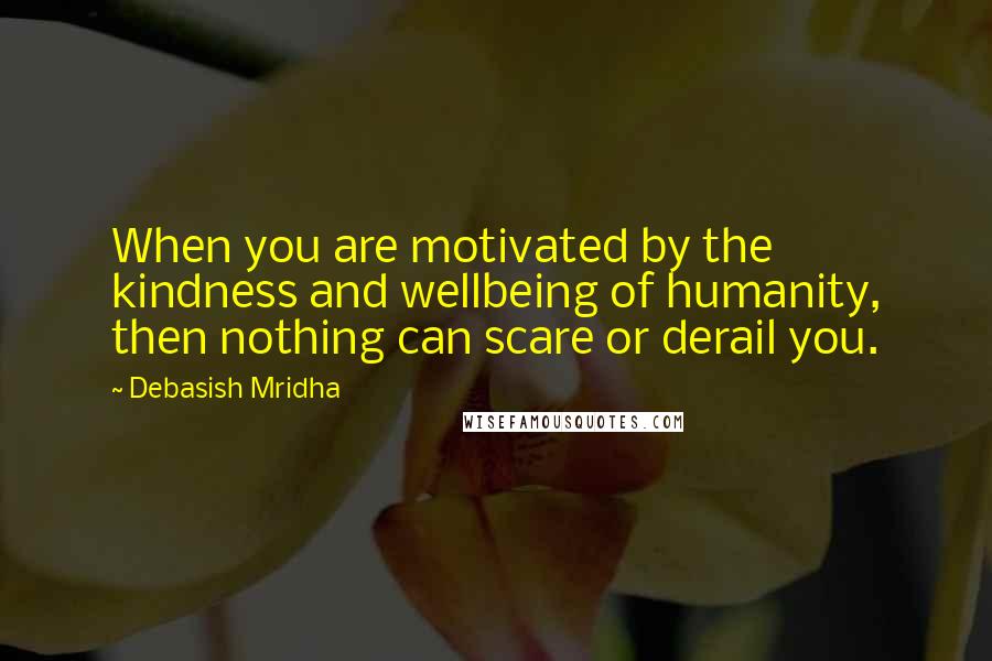 Debasish Mridha Quotes: When you are motivated by the kindness and wellbeing of humanity, then nothing can scare or derail you.