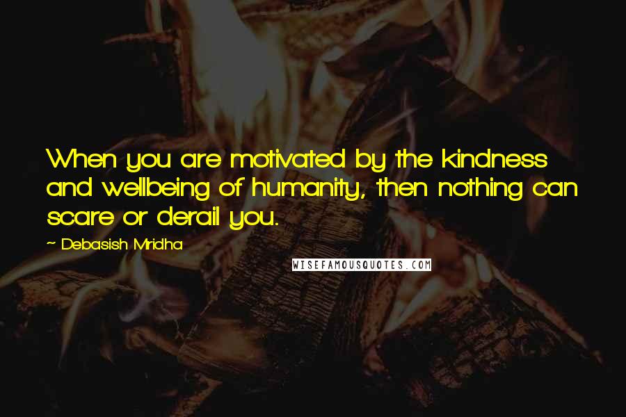 Debasish Mridha Quotes: When you are motivated by the kindness and wellbeing of humanity, then nothing can scare or derail you.