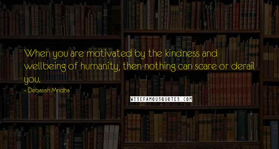 Debasish Mridha Quotes: When you are motivated by the kindness and wellbeing of humanity, then nothing can scare or derail you.