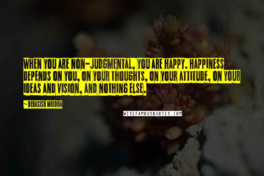 Debasish Mridha Quotes: When you are non-judgmental, you are happy. Happiness depends on you, on your thoughts, on your attitude, on your ideas and vision, and nothing else.