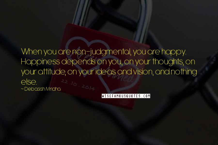 Debasish Mridha Quotes: When you are non-judgmental, you are happy. Happiness depends on you, on your thoughts, on your attitude, on your ideas and vision, and nothing else.