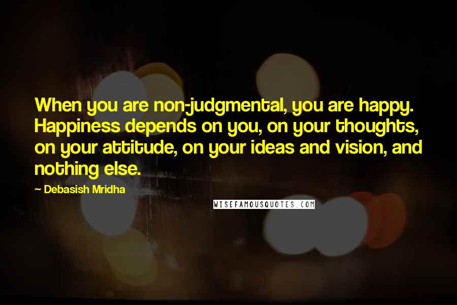 Debasish Mridha Quotes: When you are non-judgmental, you are happy. Happiness depends on you, on your thoughts, on your attitude, on your ideas and vision, and nothing else.