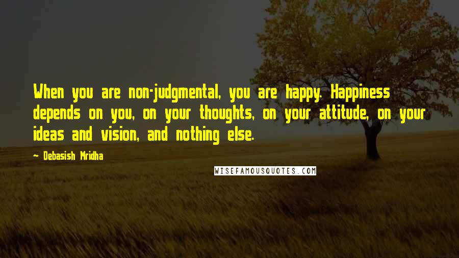 Debasish Mridha Quotes: When you are non-judgmental, you are happy. Happiness depends on you, on your thoughts, on your attitude, on your ideas and vision, and nothing else.