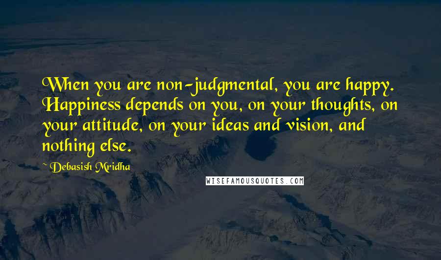 Debasish Mridha Quotes: When you are non-judgmental, you are happy. Happiness depends on you, on your thoughts, on your attitude, on your ideas and vision, and nothing else.