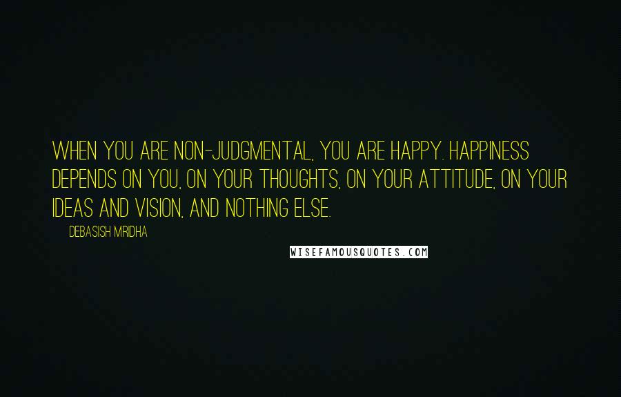 Debasish Mridha Quotes: When you are non-judgmental, you are happy. Happiness depends on you, on your thoughts, on your attitude, on your ideas and vision, and nothing else.