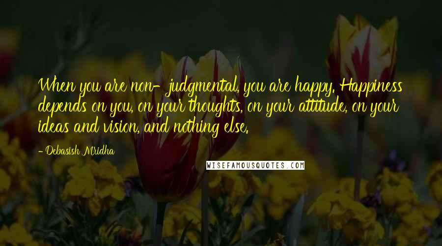 Debasish Mridha Quotes: When you are non-judgmental, you are happy. Happiness depends on you, on your thoughts, on your attitude, on your ideas and vision, and nothing else.