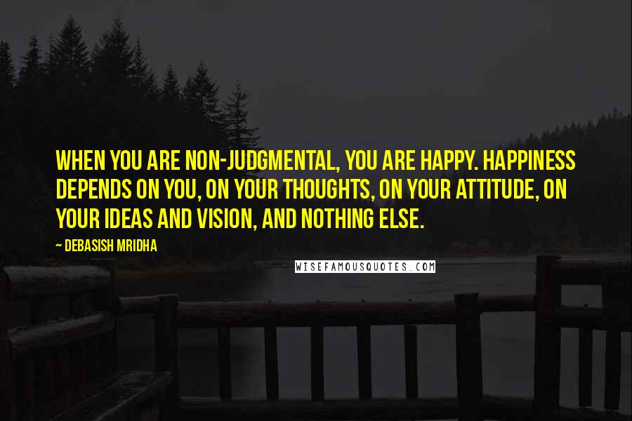 Debasish Mridha Quotes: When you are non-judgmental, you are happy. Happiness depends on you, on your thoughts, on your attitude, on your ideas and vision, and nothing else.