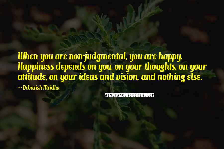Debasish Mridha Quotes: When you are non-judgmental, you are happy. Happiness depends on you, on your thoughts, on your attitude, on your ideas and vision, and nothing else.