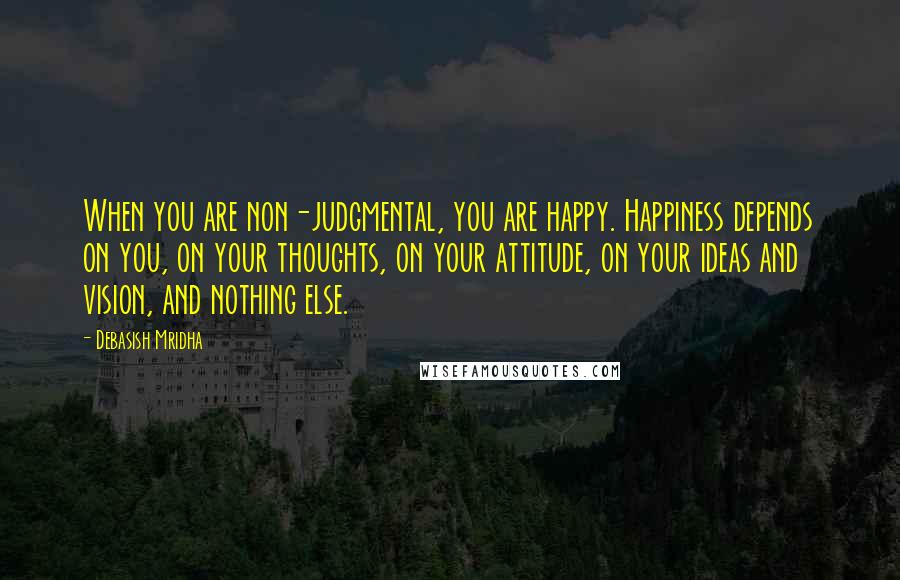 Debasish Mridha Quotes: When you are non-judgmental, you are happy. Happiness depends on you, on your thoughts, on your attitude, on your ideas and vision, and nothing else.