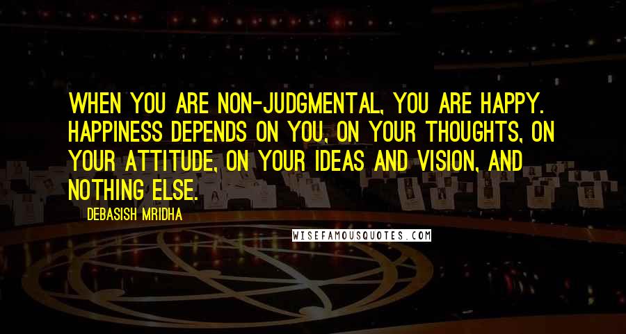 Debasish Mridha Quotes: When you are non-judgmental, you are happy. Happiness depends on you, on your thoughts, on your attitude, on your ideas and vision, and nothing else.