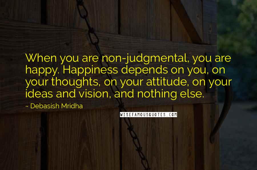 Debasish Mridha Quotes: When you are non-judgmental, you are happy. Happiness depends on you, on your thoughts, on your attitude, on your ideas and vision, and nothing else.