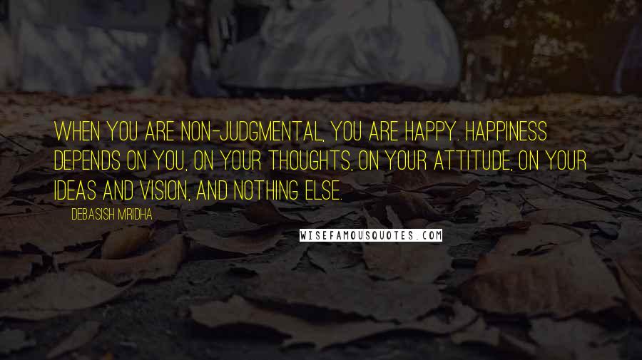 Debasish Mridha Quotes: When you are non-judgmental, you are happy. Happiness depends on you, on your thoughts, on your attitude, on your ideas and vision, and nothing else.