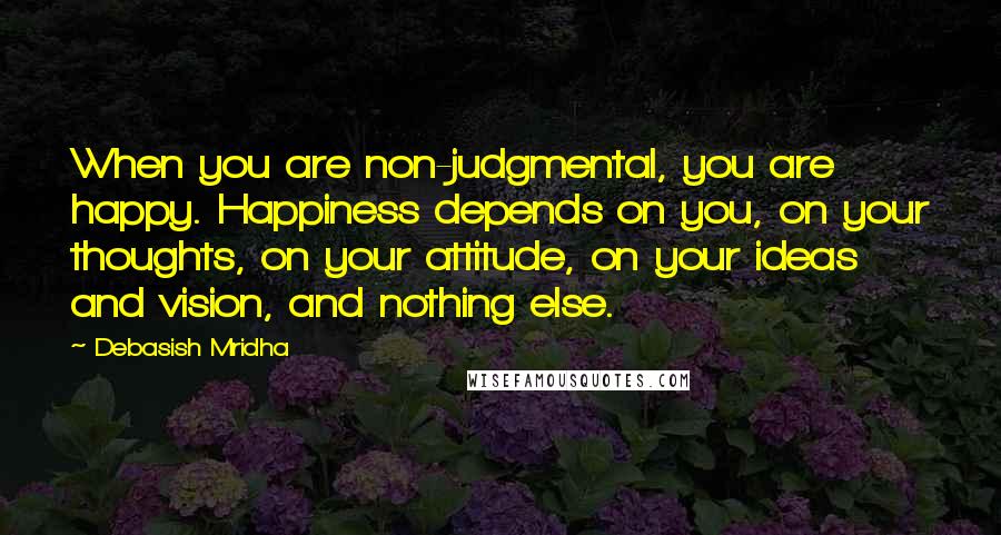 Debasish Mridha Quotes: When you are non-judgmental, you are happy. Happiness depends on you, on your thoughts, on your attitude, on your ideas and vision, and nothing else.