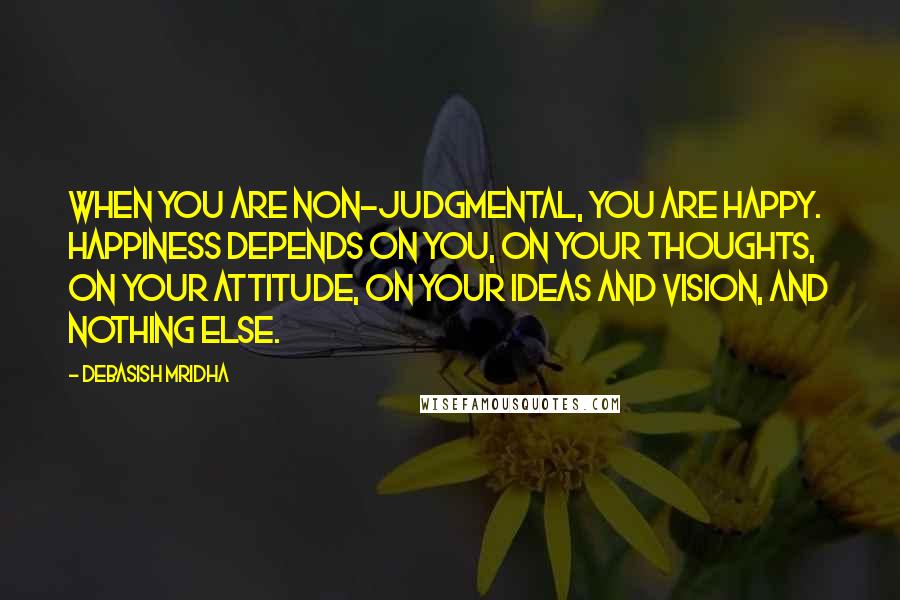 Debasish Mridha Quotes: When you are non-judgmental, you are happy. Happiness depends on you, on your thoughts, on your attitude, on your ideas and vision, and nothing else.