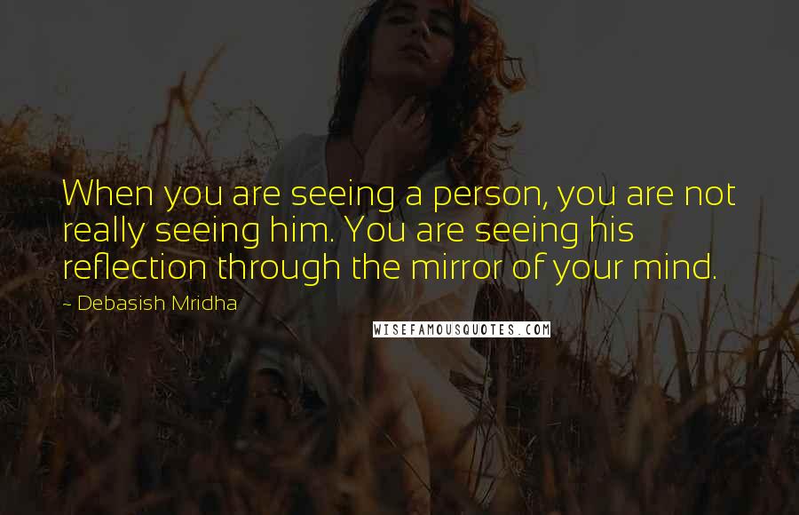 Debasish Mridha Quotes: When you are seeing a person, you are not really seeing him. You are seeing his reflection through the mirror of your mind.