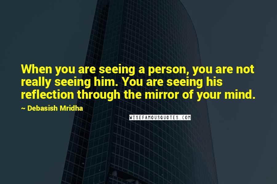 Debasish Mridha Quotes: When you are seeing a person, you are not really seeing him. You are seeing his reflection through the mirror of your mind.