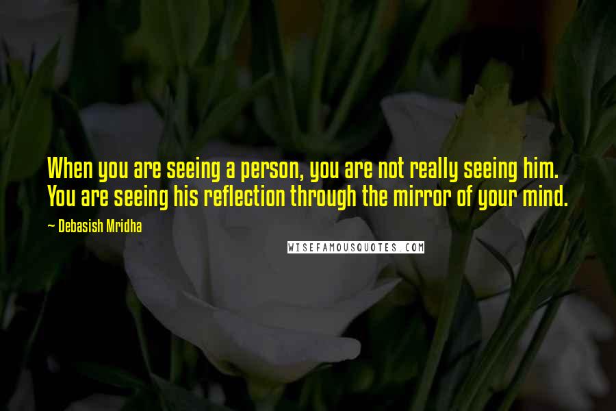 Debasish Mridha Quotes: When you are seeing a person, you are not really seeing him. You are seeing his reflection through the mirror of your mind.