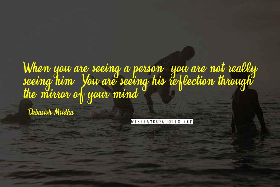 Debasish Mridha Quotes: When you are seeing a person, you are not really seeing him. You are seeing his reflection through the mirror of your mind.