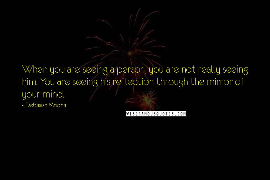 Debasish Mridha Quotes: When you are seeing a person, you are not really seeing him. You are seeing his reflection through the mirror of your mind.