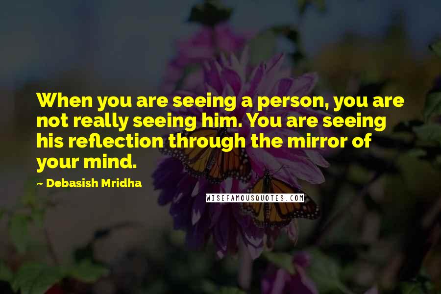 Debasish Mridha Quotes: When you are seeing a person, you are not really seeing him. You are seeing his reflection through the mirror of your mind.