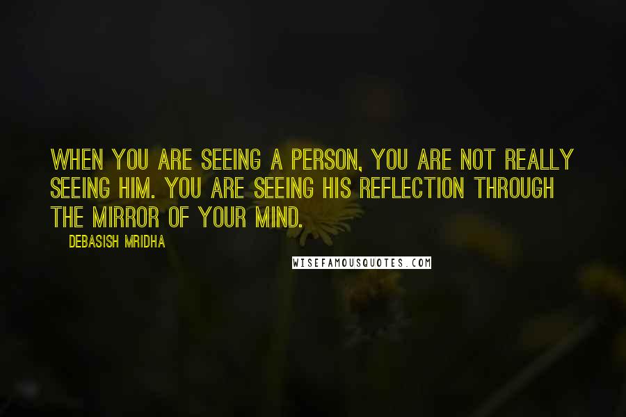 Debasish Mridha Quotes: When you are seeing a person, you are not really seeing him. You are seeing his reflection through the mirror of your mind.