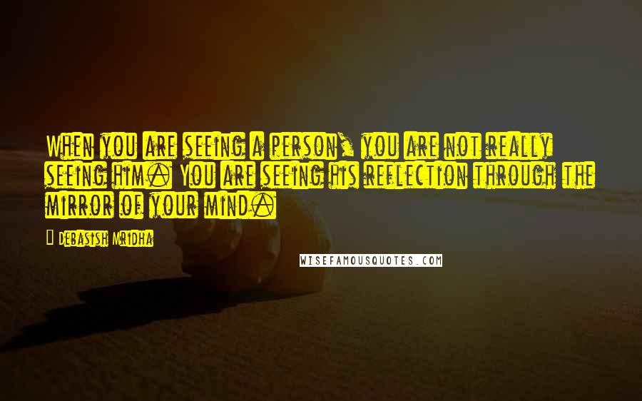 Debasish Mridha Quotes: When you are seeing a person, you are not really seeing him. You are seeing his reflection through the mirror of your mind.