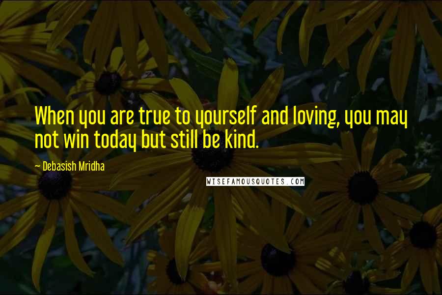 Debasish Mridha Quotes: When you are true to yourself and loving, you may not win today but still be kind.