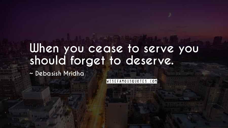 Debasish Mridha Quotes: When you cease to serve you should forget to deserve.