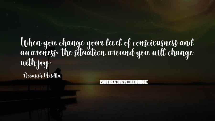 Debasish Mridha Quotes: When you change your level of consciousness and awareness, the situation around you will change with joy.