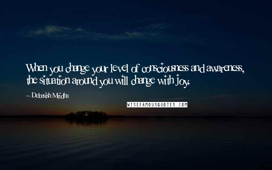 Debasish Mridha Quotes: When you change your level of consciousness and awareness, the situation around you will change with joy.