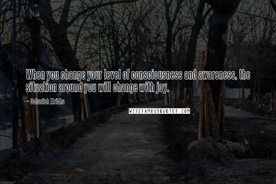 Debasish Mridha Quotes: When you change your level of consciousness and awareness, the situation around you will change with joy.